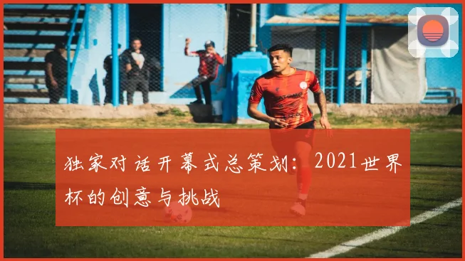 独家对话开幕式总策划：2021世界杯的创意与挑战