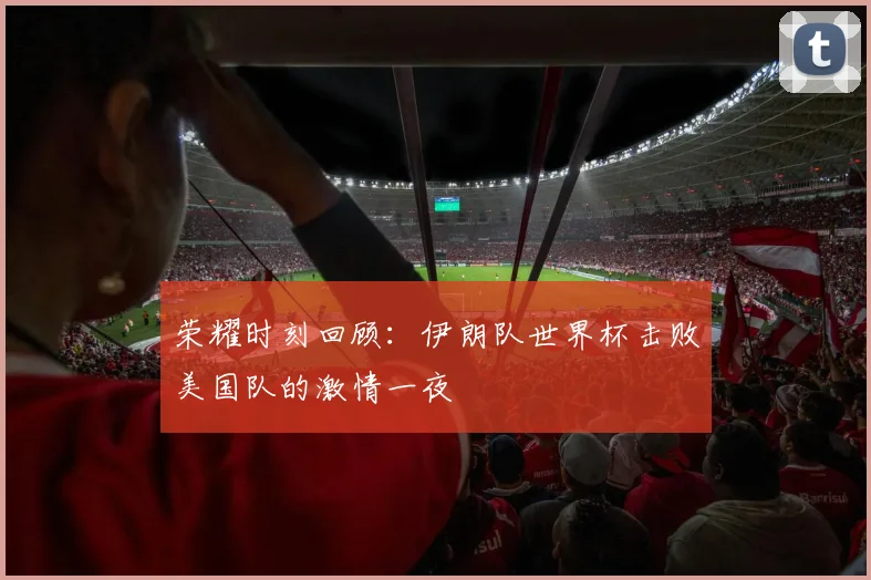 荣耀时刻回顾：伊朗队世界杯击败美国队的激情一夜