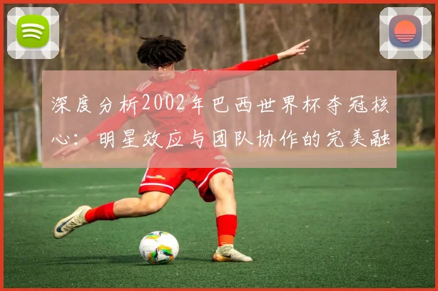 深度分析2002年巴西世界杯夺冠核心：明星效应与团队协作的完美融合