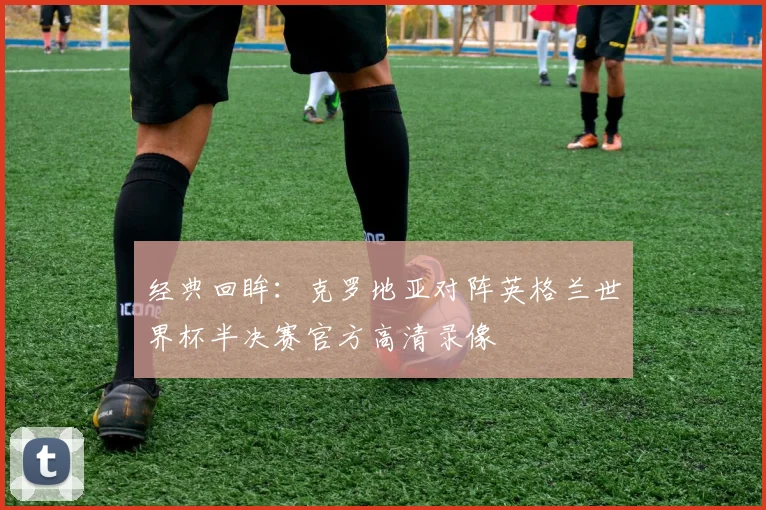 经典回眸：克罗地亚对阵英格兰世界杯半决赛官方高清录像